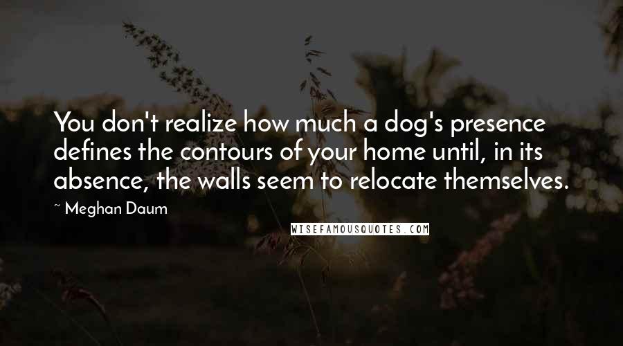 Meghan Daum Quotes: You don't realize how much a dog's presence defines the contours of your home until, in its absence, the walls seem to relocate themselves.