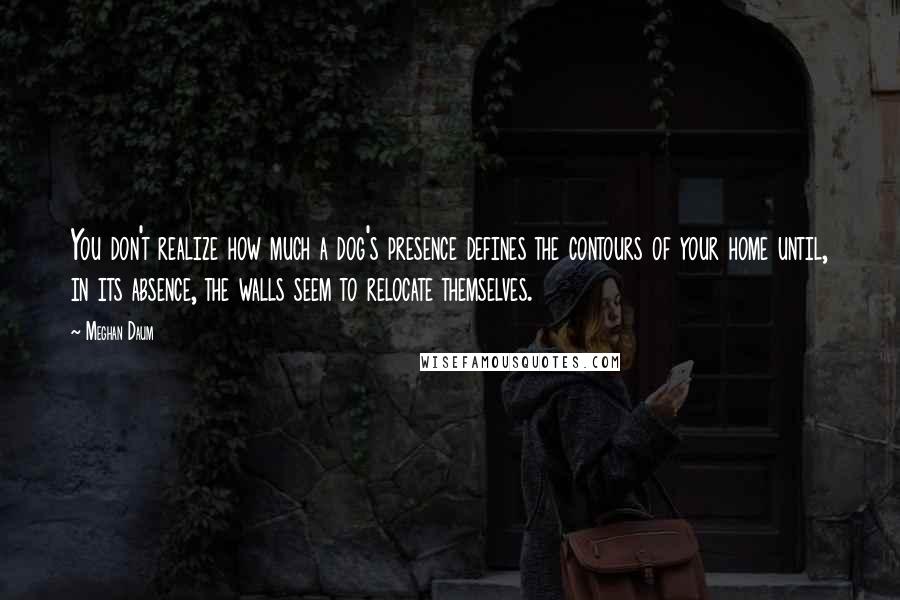 Meghan Daum Quotes: You don't realize how much a dog's presence defines the contours of your home until, in its absence, the walls seem to relocate themselves.