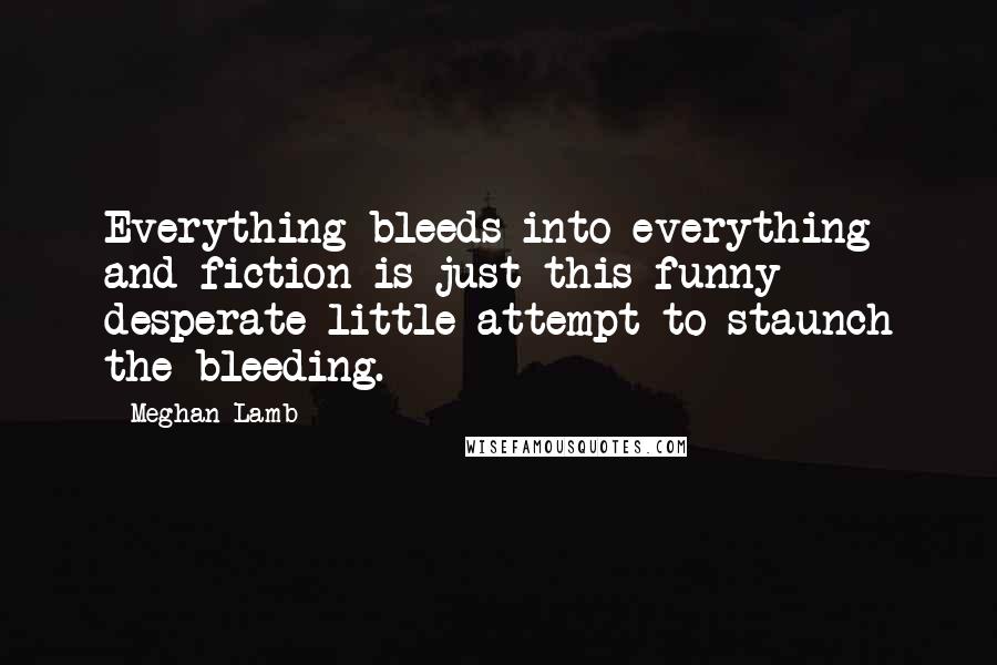 Meghan Lamb Quotes: Everything bleeds into everything and fiction is just this funny desperate little attempt to staunch the bleeding.