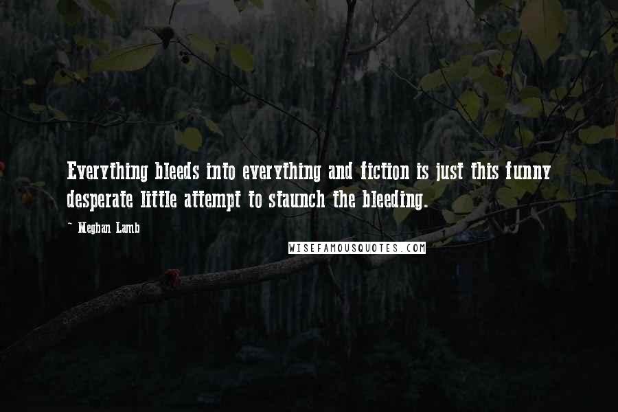 Meghan Lamb Quotes: Everything bleeds into everything and fiction is just this funny desperate little attempt to staunch the bleeding.