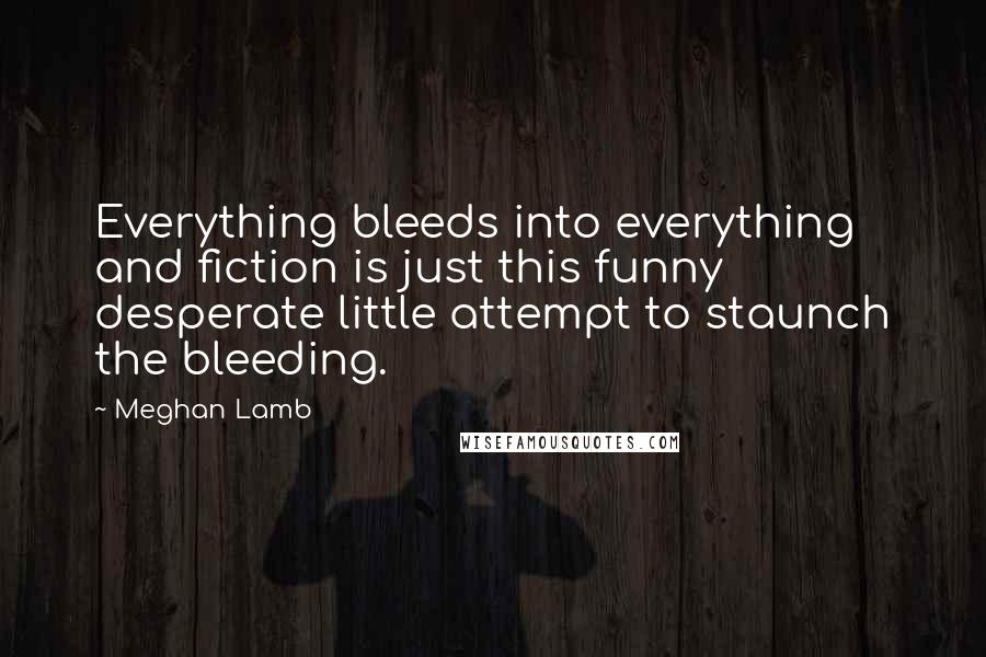 Meghan Lamb Quotes: Everything bleeds into everything and fiction is just this funny desperate little attempt to staunch the bleeding.