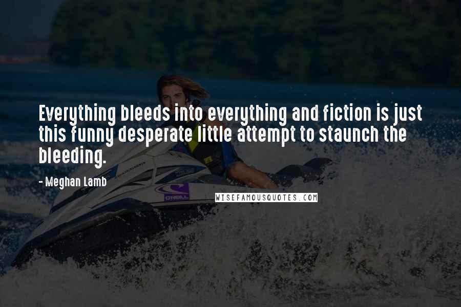 Meghan Lamb Quotes: Everything bleeds into everything and fiction is just this funny desperate little attempt to staunch the bleeding.