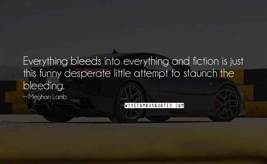 Meghan Lamb Quotes: Everything bleeds into everything and fiction is just this funny desperate little attempt to staunch the bleeding.