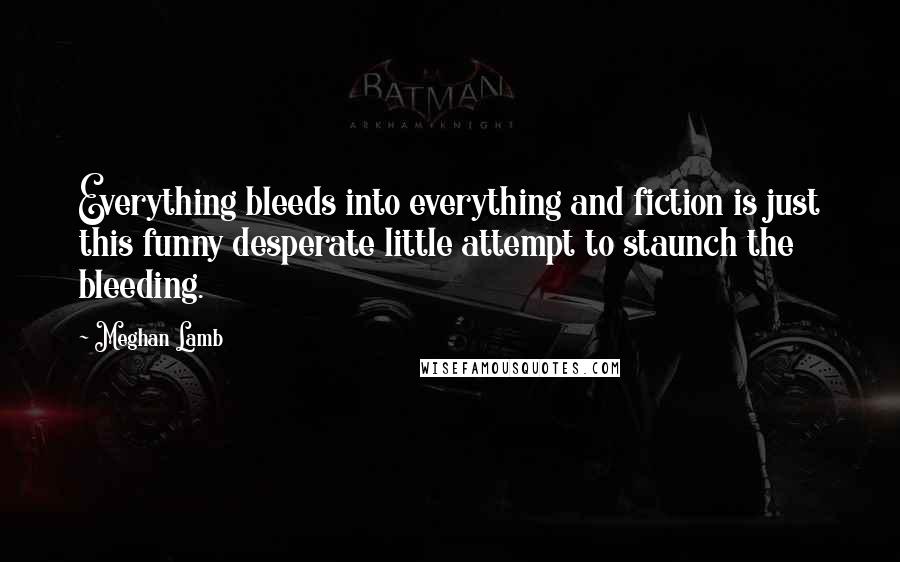 Meghan Lamb Quotes: Everything bleeds into everything and fiction is just this funny desperate little attempt to staunch the bleeding.