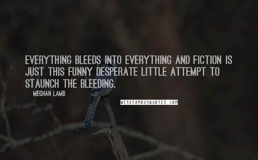 Meghan Lamb Quotes: Everything bleeds into everything and fiction is just this funny desperate little attempt to staunch the bleeding.