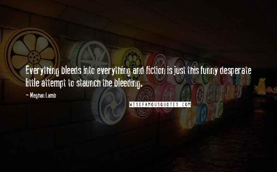 Meghan Lamb Quotes: Everything bleeds into everything and fiction is just this funny desperate little attempt to staunch the bleeding.