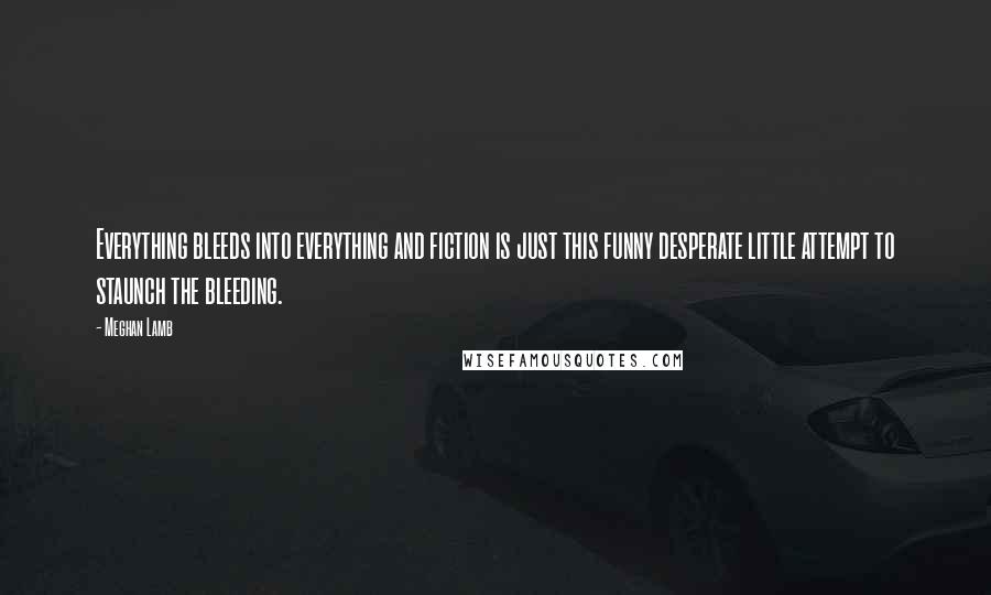Meghan Lamb Quotes: Everything bleeds into everything and fiction is just this funny desperate little attempt to staunch the bleeding.