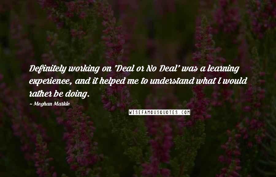 Meghan Markle Quotes: Definitely working on 'Deal or No Deal' was a learning experience, and it helped me to understand what I would rather be doing.