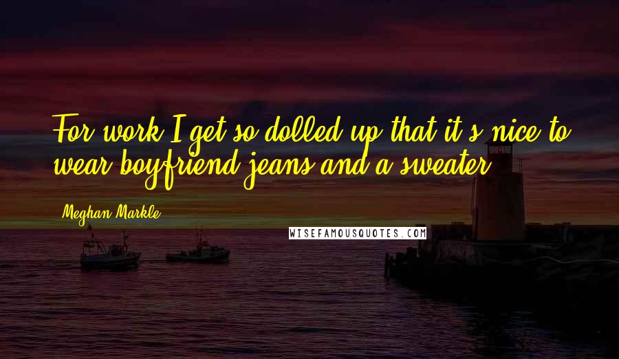 Meghan Markle Quotes: For work I get so dolled up that it's nice to wear boyfriend jeans and a sweater.