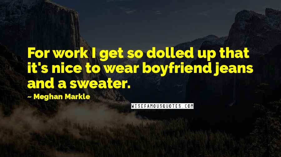 Meghan Markle Quotes: For work I get so dolled up that it's nice to wear boyfriend jeans and a sweater.