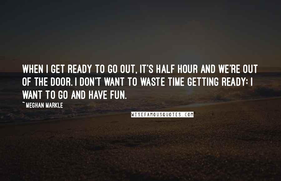 Meghan Markle Quotes: When I get ready to go out, it's half hour and we're out of the door. I don't want to waste time getting ready: I want to go and have fun.