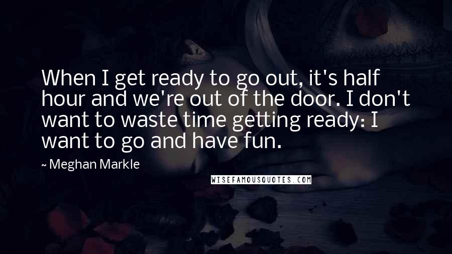 Meghan Markle Quotes: When I get ready to go out, it's half hour and we're out of the door. I don't want to waste time getting ready: I want to go and have fun.