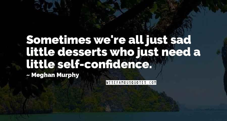 Meghan Murphy Quotes: Sometimes we're all just sad little desserts who just need a little self-confidence.