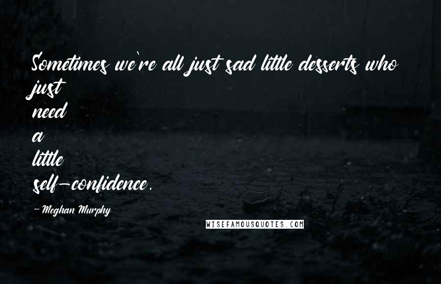 Meghan Murphy Quotes: Sometimes we're all just sad little desserts who just need a little self-confidence.