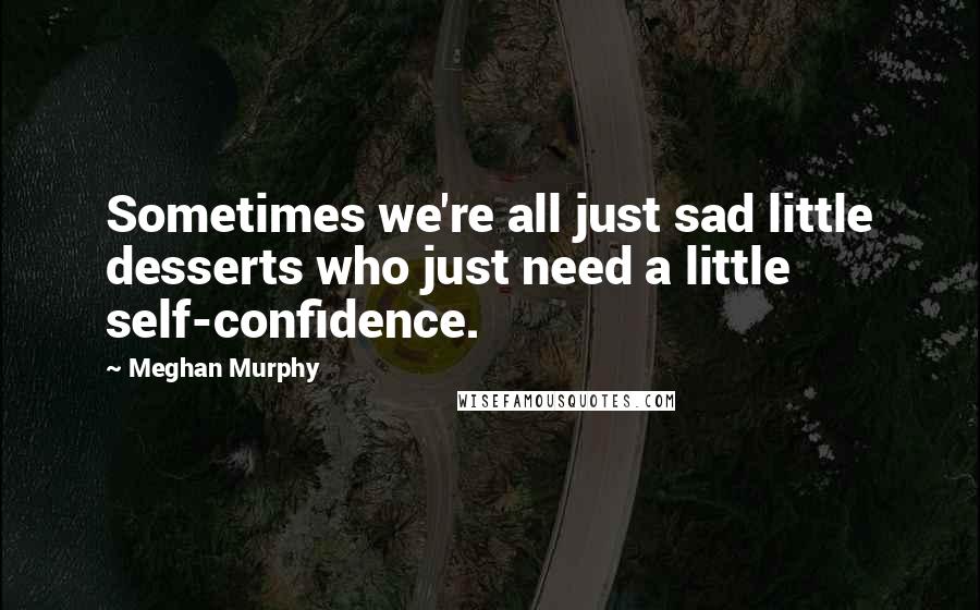 Meghan Murphy Quotes: Sometimes we're all just sad little desserts who just need a little self-confidence.