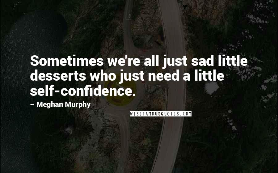 Meghan Murphy Quotes: Sometimes we're all just sad little desserts who just need a little self-confidence.