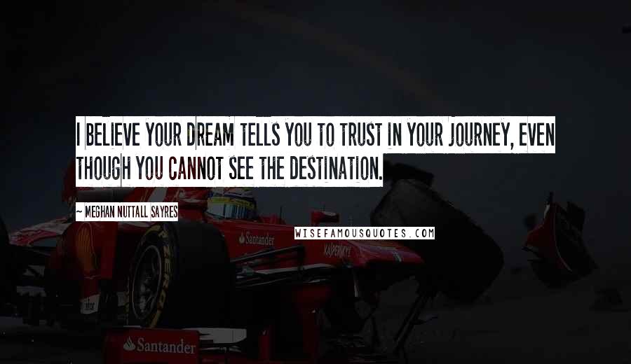 Meghan Nuttall Sayres Quotes: I believe your dream tells you to trust in your journey, even though you cannot see the destination.