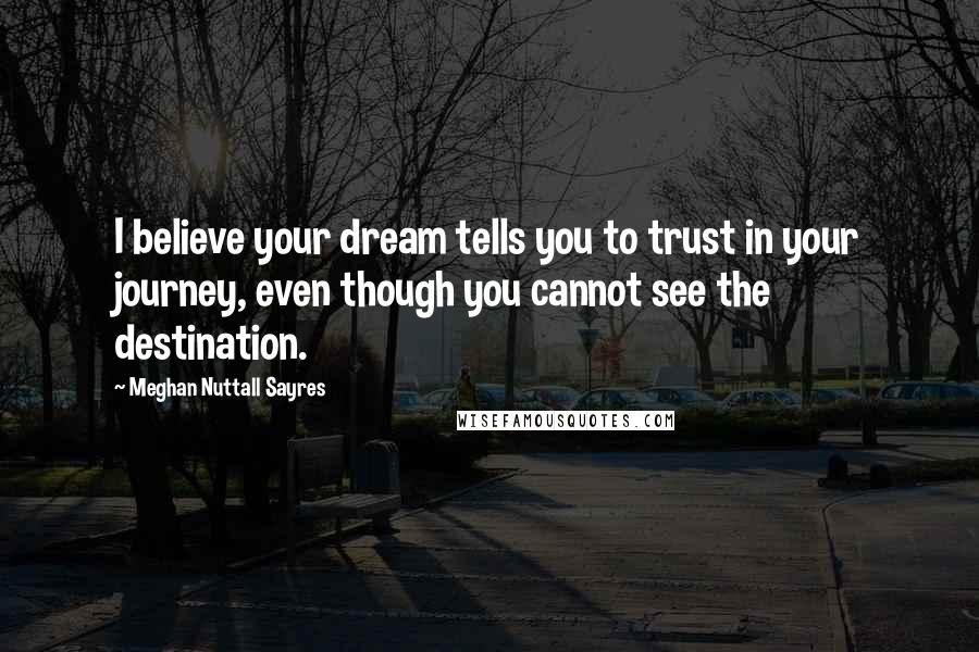 Meghan Nuttall Sayres Quotes: I believe your dream tells you to trust in your journey, even though you cannot see the destination.