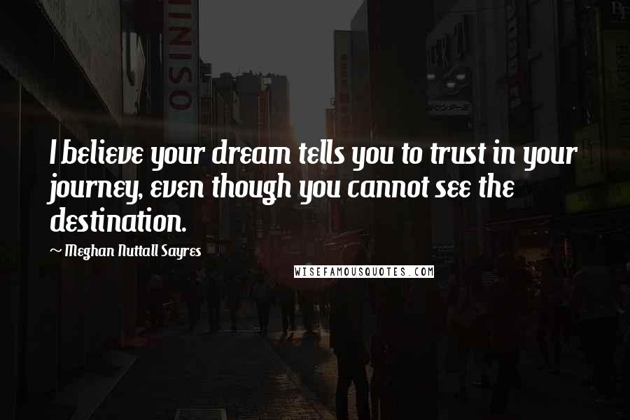 Meghan Nuttall Sayres Quotes: I believe your dream tells you to trust in your journey, even though you cannot see the destination.