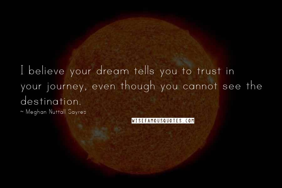 Meghan Nuttall Sayres Quotes: I believe your dream tells you to trust in your journey, even though you cannot see the destination.