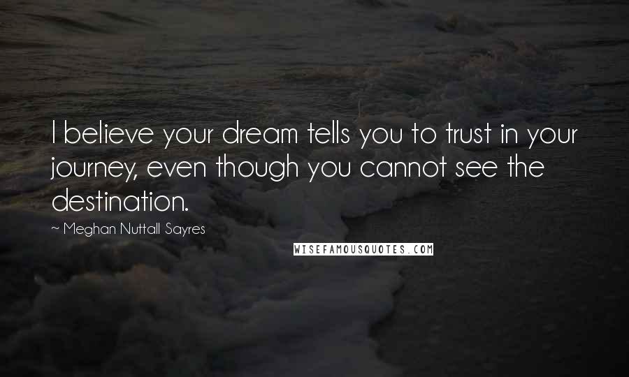 Meghan Nuttall Sayres Quotes: I believe your dream tells you to trust in your journey, even though you cannot see the destination.