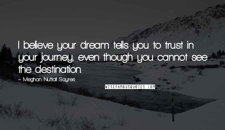 Meghan Nuttall Sayres Quotes: I believe your dream tells you to trust in your journey, even though you cannot see the destination.