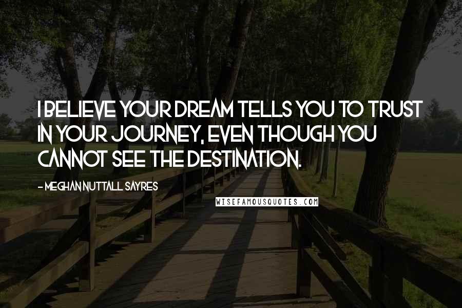 Meghan Nuttall Sayres Quotes: I believe your dream tells you to trust in your journey, even though you cannot see the destination.