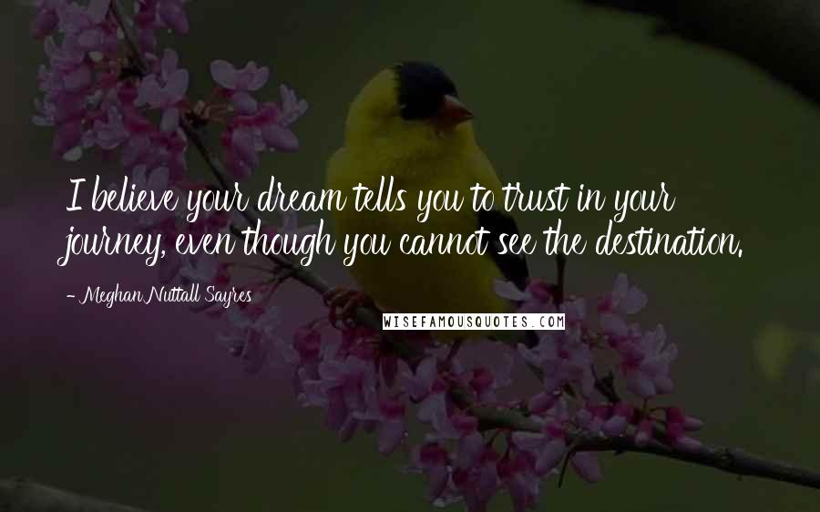 Meghan Nuttall Sayres Quotes: I believe your dream tells you to trust in your journey, even though you cannot see the destination.