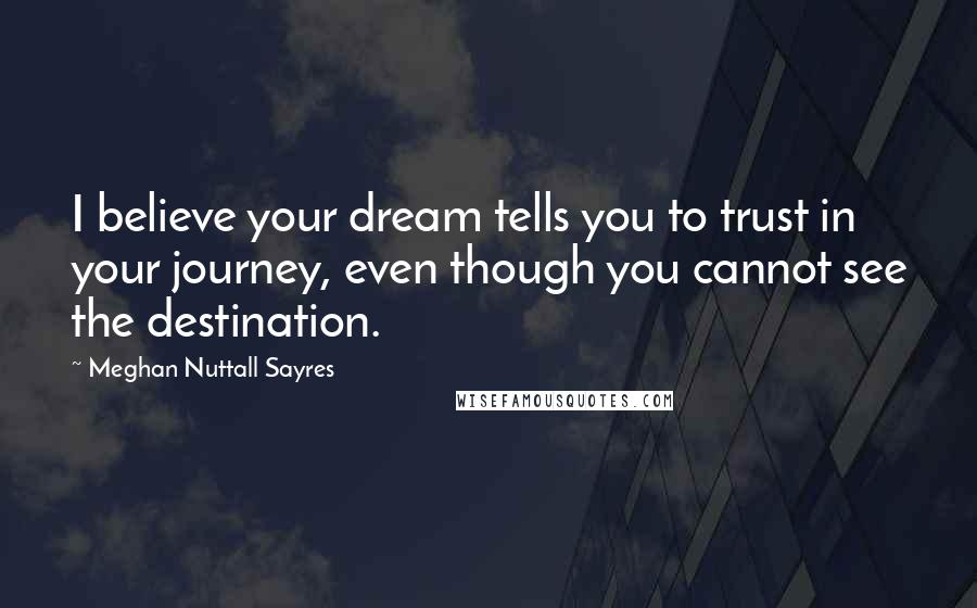 Meghan Nuttall Sayres Quotes: I believe your dream tells you to trust in your journey, even though you cannot see the destination.