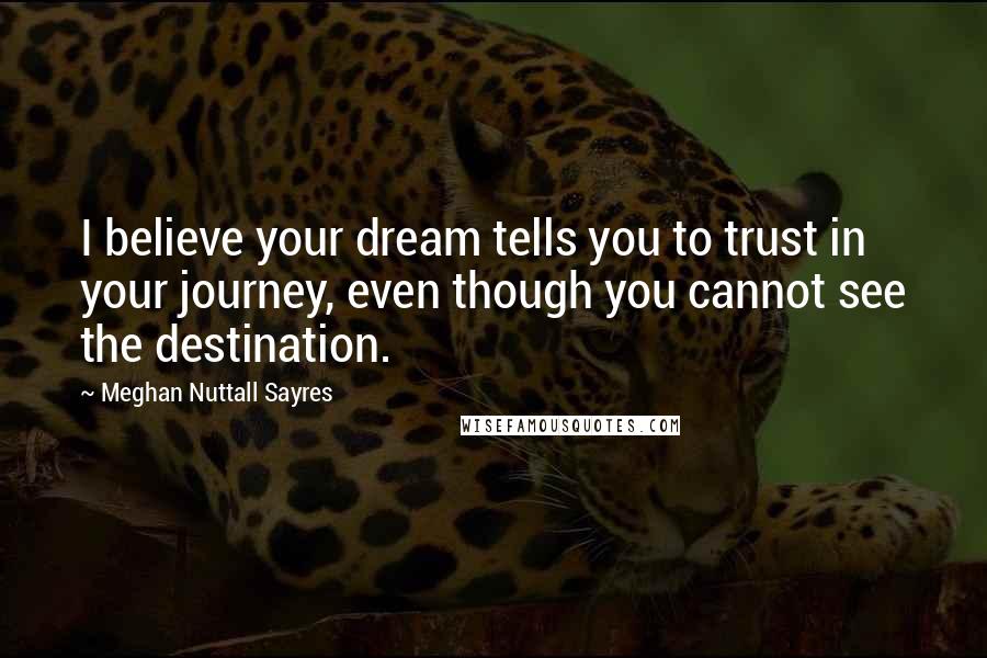 Meghan Nuttall Sayres Quotes: I believe your dream tells you to trust in your journey, even though you cannot see the destination.