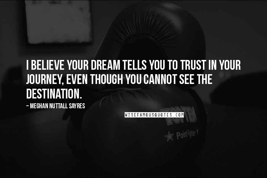 Meghan Nuttall Sayres Quotes: I believe your dream tells you to trust in your journey, even though you cannot see the destination.