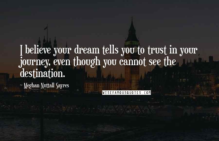 Meghan Nuttall Sayres Quotes: I believe your dream tells you to trust in your journey, even though you cannot see the destination.