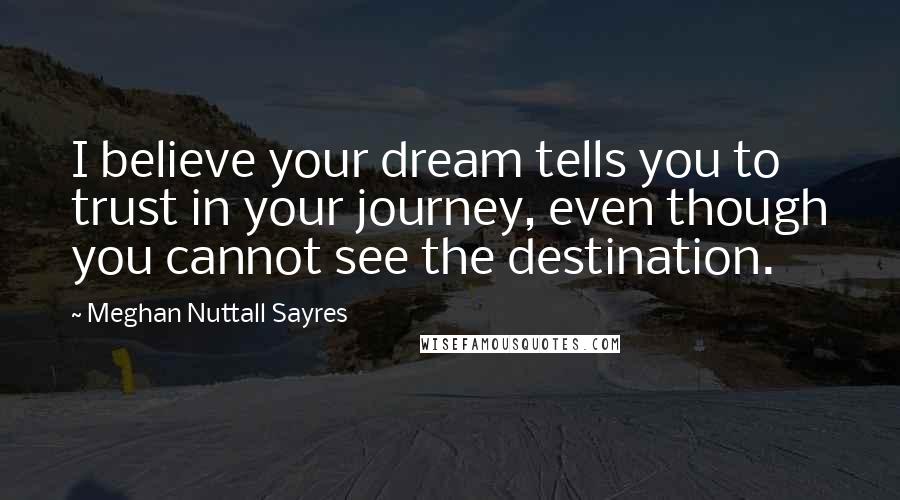 Meghan Nuttall Sayres Quotes: I believe your dream tells you to trust in your journey, even though you cannot see the destination.