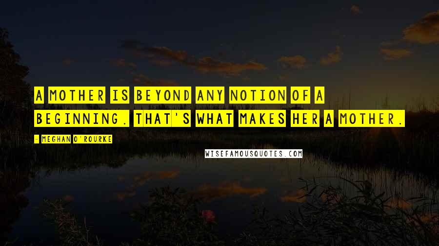 Meghan O'Rourke Quotes: A mother is beyond any notion of a beginning. That's what makes her a mother.