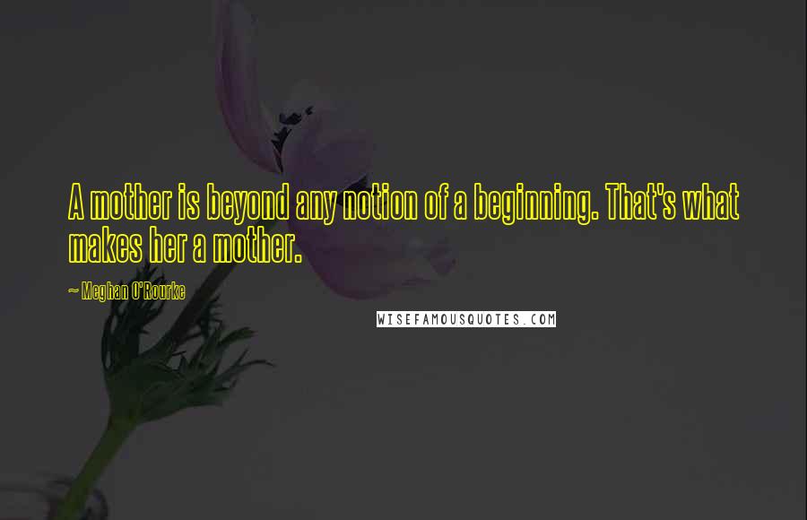 Meghan O'Rourke Quotes: A mother is beyond any notion of a beginning. That's what makes her a mother.