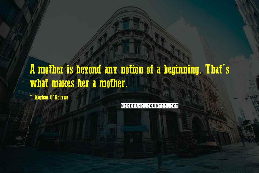 Meghan O'Rourke Quotes: A mother is beyond any notion of a beginning. That's what makes her a mother.