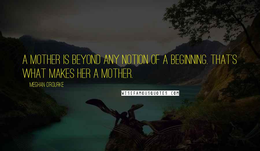 Meghan O'Rourke Quotes: A mother is beyond any notion of a beginning. That's what makes her a mother.