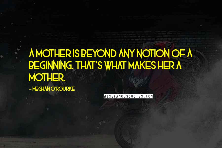 Meghan O'Rourke Quotes: A mother is beyond any notion of a beginning. That's what makes her a mother.