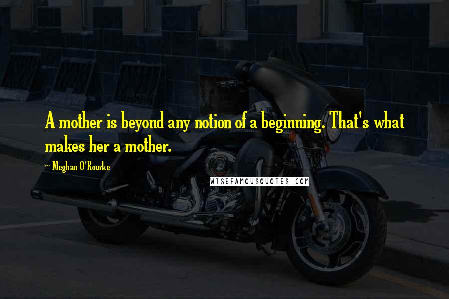 Meghan O'Rourke Quotes: A mother is beyond any notion of a beginning. That's what makes her a mother.