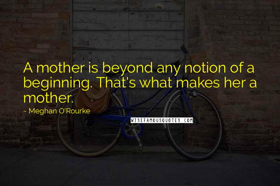 Meghan O'Rourke Quotes: A mother is beyond any notion of a beginning. That's what makes her a mother.