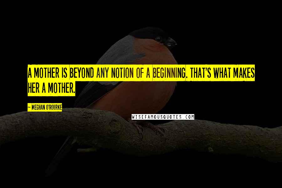 Meghan O'Rourke Quotes: A mother is beyond any notion of a beginning. That's what makes her a mother.