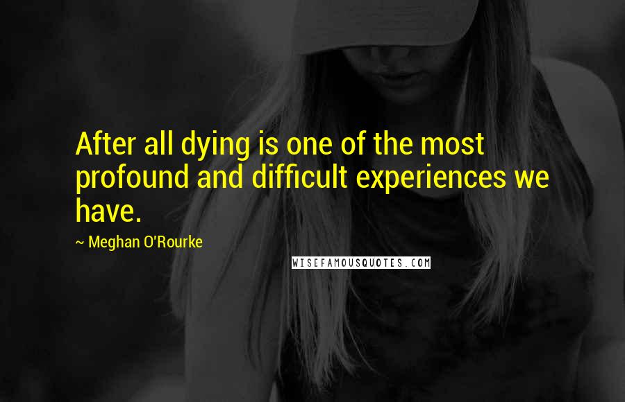 Meghan O'Rourke Quotes: After all dying is one of the most profound and difficult experiences we have.