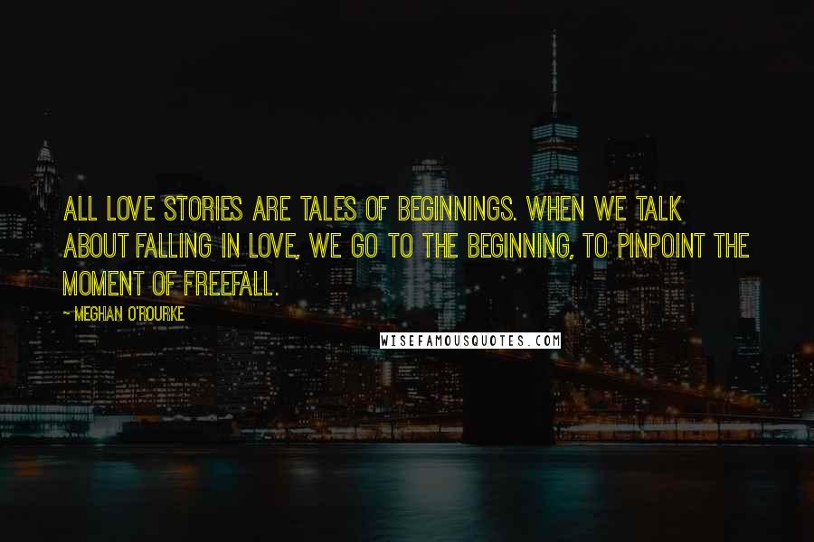 Meghan O'Rourke Quotes: All love stories are tales of beginnings. When we talk about falling in love, we go to the beginning, to pinpoint the moment of freefall.