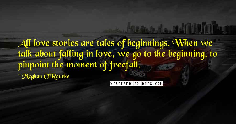 Meghan O'Rourke Quotes: All love stories are tales of beginnings. When we talk about falling in love, we go to the beginning, to pinpoint the moment of freefall.