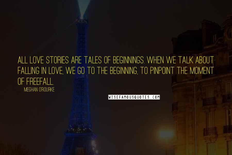 Meghan O'Rourke Quotes: All love stories are tales of beginnings. When we talk about falling in love, we go to the beginning, to pinpoint the moment of freefall.