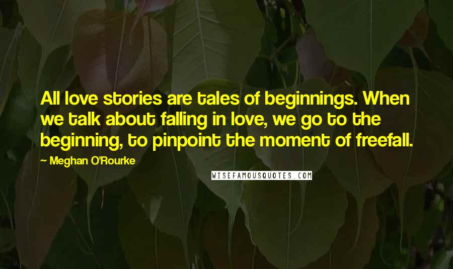 Meghan O'Rourke Quotes: All love stories are tales of beginnings. When we talk about falling in love, we go to the beginning, to pinpoint the moment of freefall.