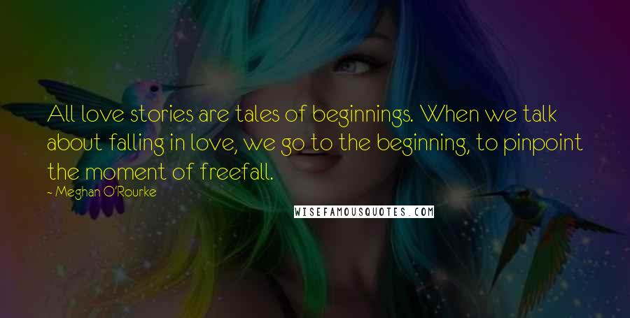 Meghan O'Rourke Quotes: All love stories are tales of beginnings. When we talk about falling in love, we go to the beginning, to pinpoint the moment of freefall.