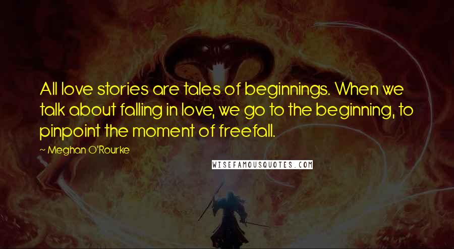 Meghan O'Rourke Quotes: All love stories are tales of beginnings. When we talk about falling in love, we go to the beginning, to pinpoint the moment of freefall.