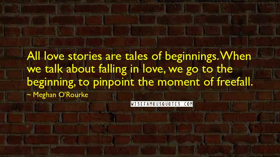 Meghan O'Rourke Quotes: All love stories are tales of beginnings. When we talk about falling in love, we go to the beginning, to pinpoint the moment of freefall.