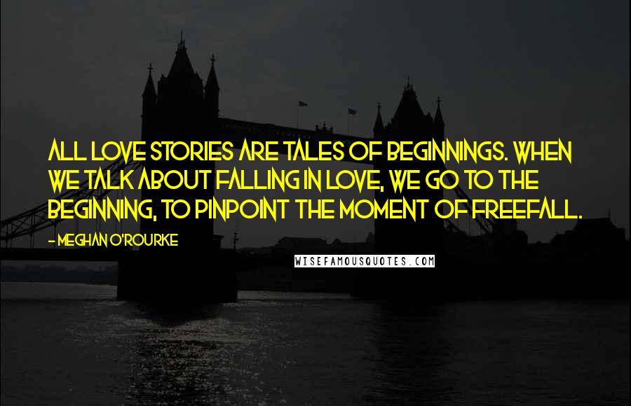 Meghan O'Rourke Quotes: All love stories are tales of beginnings. When we talk about falling in love, we go to the beginning, to pinpoint the moment of freefall.